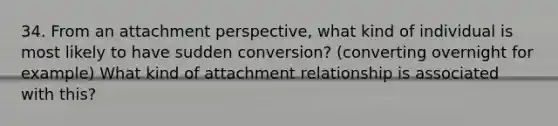 34. From an attachment perspective, what kind of individual is most likely to have sudden conversion? (converting overnight for example) What kind of attachment relationship is associated with this?