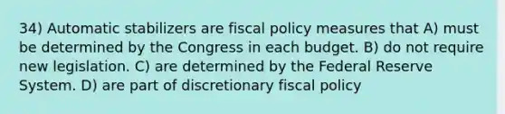 34) Automatic stabilizers are fiscal policy measures that A) must be determined by the Congress in each budget. B) do not require new legislation. C) are determined by the Federal Reserve System. D) are part of discretionary fiscal policy