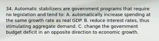 34. Automatic stabilizers are government programs that require no legislation and tend to: A. automatically increase spending at the same growth rate as real GDP. B. reduce interest rates, thus stimulating aggregate demand. C. change the government budget deficit in an opposite direction to economic growth.