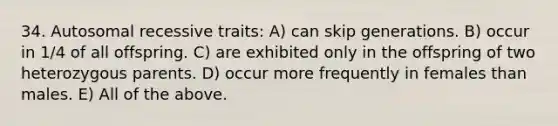 34. Autosomal recessive traits: A) can skip generations. B) occur in 1/4 of all offspring. C) are exhibited only in the offspring of two heterozygous parents. D) occur more frequently in females than males. E) All of the above.