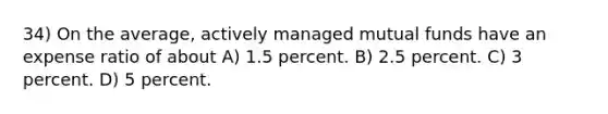 34) On the average, actively managed mutual funds have an expense ratio of about A) 1.5 percent. B) 2.5 percent. C) 3 percent. D) 5 percent.