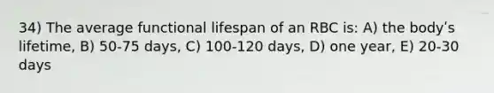 34) The average functional lifespan of an RBC is: A) the bodyʹs lifetime, B) 50-75 days, C) 100-120 days, D) one year, E) 20-30 days