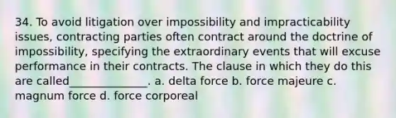 34. To avoid litigation over impossibility and impracticability issues, contracting parties often contract around the doctrine of impossibility, specifying the extraordinary events that will excuse performance in their contracts. The clause in which they do this are called______________. a. delta force b. force majeure c. magnum force d. force corporeal