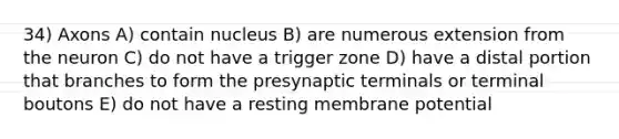 34) Axons A) contain nucleus B) are numerous extension from the neuron C) do not have a trigger zone D) have a distal portion that branches to form the presynaptic terminals or terminal boutons E) do not have a resting membrane potential