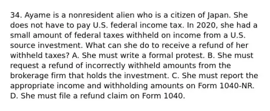 34. Ayame is a nonresident alien who is a citizen of Japan. She does not have to pay U.S. federal income tax. In 2020, she had a small amount of federal taxes withheld on income from a U.S. source investment. What can she do to receive a refund of her withheld taxes? A. She must write a formal protest. B. She must request a refund of incorrectly withheld amounts from the brokerage firm that holds the investment. C. She must report the appropriate income and withholding amounts on Form 1040-NR. D. She must file a refund claim on Form 1040.