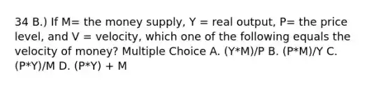 34 B.) If M= the money supply, Y = real output, P= the price level, and V = velocity, which one of the following equals the velocity of money? Multiple Choice A. (Y*M)/P B. (P*M)/Y C. (P*Y)/M D. (P*Y) + M