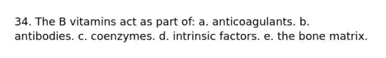 34. ​The B vitamins act as part of: a. ​anticoagulants. b. ​antibodies. c. ​coenzymes. d. ​intrinsic factors. e. ​the bone matrix.