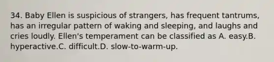 34. Baby Ellen is suspicious of strangers, has frequent tantrums, has an irregular pattern of waking and sleeping, and laughs and cries loudly. Ellen's temperament can be classified as A. easy.B. hyperactive.C. difficult.D. slow-to-warm-up.