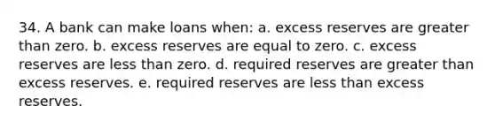 34. A bank can make loans when: a. excess reserves are greater than zero. b. excess reserves are equal to zero. c. excess reserves are less than zero. d. required reserves are greater than excess reserves. e. required reserves are less than excess reserves.