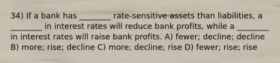 34) If a bank has ________ rate-sensitive assets than liabilities, a ________ in interest rates will reduce bank profits, while a ________ in interest rates will raise bank profits. A) fewer; decline; decline B) more; rise; decline C) more; decline; rise D) fewer; rise; rise