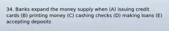 34. Banks expand the money supply when (A) issuing credit cards (B) printing money (C) cashing checks (D) making loans (E) accepting deposits