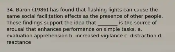 34. Baron (1986) has found that flashing lights can cause the same social facilitation effects as the presence of other people. These findings support the idea that ________ is the source of arousal that enhances performance on simple tasks. a. evaluation apprehension b. increased vigilance c. distraction d. reactance