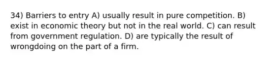 34) Barriers to entry A) usually result in pure competition. B) exist in economic theory but not in the real world. C) can result from government regulation. D) are typically the result of wrongdoing on the part of a firm.