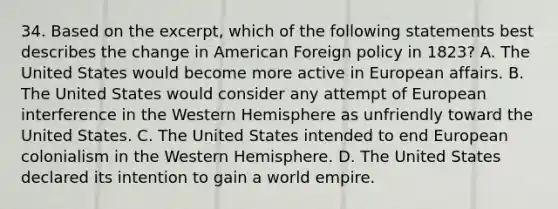 34. Based on the excerpt, which of the following statements best describes the change in American Foreign policy in 1823? A. The United States would become more active in European affairs. B. The United States would consider any attempt of European interference in the Western Hemisphere as unfriendly toward the United States. C. The United States intended to end European colonialism in the Western Hemisphere. D. The United States declared its intention to gain a world empire.