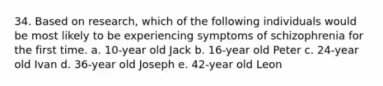 34. Based on research, which of the following individuals would be most likely to be experiencing <a href='https://www.questionai.com/knowledge/kmjmjrV1wX-symptoms-of-schizophrenia' class='anchor-knowledge'>symptoms of schizophrenia</a> for the first time. a. 10-year old Jack b. 16-year old Peter c. 24-year old Ivan d. 36-year old Joseph e. 42-year old Leon