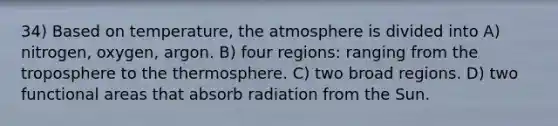 34) Based on temperature, the atmosphere is divided into A) nitrogen, oxygen, argon. B) four regions: ranging from the troposphere to the thermosphere. C) two broad regions. D) two functional areas that absorb radiation from the Sun.