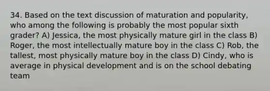 34. Based on the text discussion of maturation and popularity, who among the following is probably the most popular sixth grader? A) Jessica, the most physically mature girl in the class B) Roger, the most intellectually mature boy in the class C) Rob, the tallest, most physically mature boy in the class D) Cindy, who is average in physical development and is on the school debating team