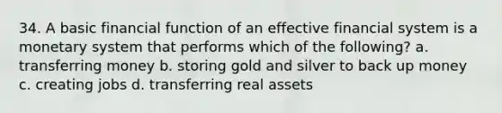 34. A basic financial function of an effective financial system is a monetary system that performs which of the following? a. transferring money b. storing gold and silver to back up money c. creating jobs d. transferring real assets