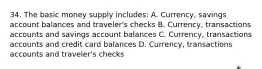 34. The basic money supply includes: A. Currency, savings account balances and traveler's checks B. Currency, transactions accounts and savings account balances C. Currency, transactions accounts and credit card balances D. Currency, transactions accounts and traveler's checks