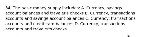 34. The basic money supply includes: A. Currency, savings account balances and traveler's checks B. Currency, transactions accounts and savings account balances C. Currency, transactions accounts and credit card balances D. Currency, transactions accounts and traveler's checks