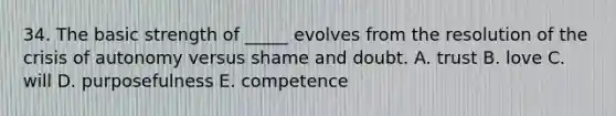 34. The basic strength of _____ evolves from the resolution of the crisis of autonomy versus shame and doubt. A. trust B. love C. will D. purposefulness E. competence