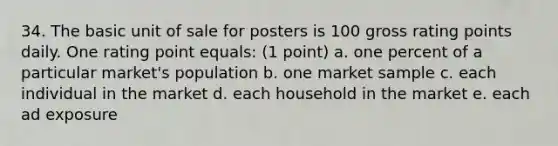 34. The basic unit of sale for posters is 100 gross rating points daily. One rating point equals: (1 point) a. one percent of a particular market's population b. one market sample c. each individual in the market d. each household in the market e. each ad exposure