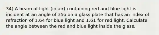 34) A beam of light (in air) containing red and blue light is incident at an angle of 35o on a glass plate that has an index of refraction of 1.64 for blue light and 1.61 for red light. Calculate the angle between the red and blue light inside the glass.