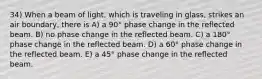 34) When a beam of light, which is traveling in glass, strikes an air boundary, there is A) a 90° phase change in the reflected beam. B) no phase change in the reflected beam. C) a 180° phase change in the reflected beam. D) a 60° phase change in the reflected beam. E) a 45° phase change in the reflected beam.