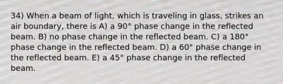 34) When a beam of light, which is traveling in glass, strikes an air boundary, there is A) a 90° phase change in the reflected beam. B) no phase change in the reflected beam. C) a 180° phase change in the reflected beam. D) a 60° phase change in the reflected beam. E) a 45° phase change in the reflected beam.