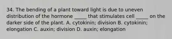 34. The bending of a plant toward light is due to uneven distribution of the hormone _____ that stimulates cell _____ on the darker side of the plant. A. cytokinin; division B. cytokinin; elongation C. auxin; division D. auxin; elongation