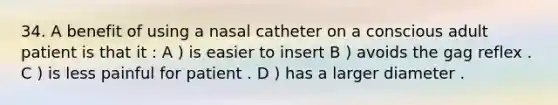 34. A benefit of using a nasal catheter on a conscious adult patient is that it : A ) is easier to insert B ) avoids the gag reflex . C ) is less painful for patient . D ) has a larger diameter .