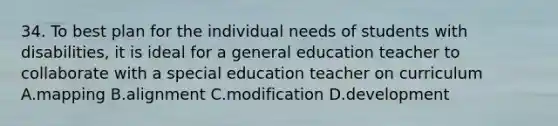 34. To best plan for the individual needs of students with disabilities, it is ideal for a general education teacher to collaborate with a special education teacher on curriculum A.mapping B.alignment C.modification D.development