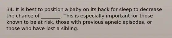 34. It is best to position a baby on its back for sleep to decrease the chance of ________. This is especially important for those known to be at risk, those with previous apneic episodes, or those who have lost a sibling.