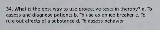 34. What is the best way to use projective tests in therapy? a. To assess and diagnose patients b. To use as an ice breaker c. To rule out effects of a substance d. To assess behavior