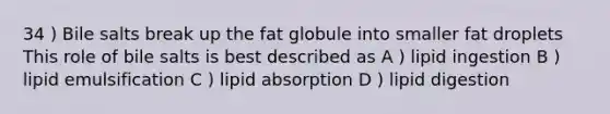 34 ) Bile salts break up the fat globule into smaller fat droplets This role of bile salts is best described as A ) lipid ingestion B ) lipid emulsification C ) lipid absorption D ) lipid digestion