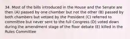 34. Most of the bills introduced in the House and the Senate are then (A) passed by one chamber but not the other (B) passed by both chambers but vetoed by the President (C) referred to committee but never sent to the full Congress (D) voted down during the amendment stage of the floor debate (E) killed in the Rules Committee