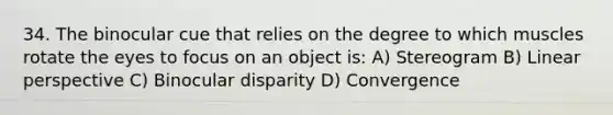 34. The binocular cue that relies on the degree to which muscles rotate the eyes to focus on an object is: A) Stereogram B) Linear perspective C) Binocular disparity D) Convergence