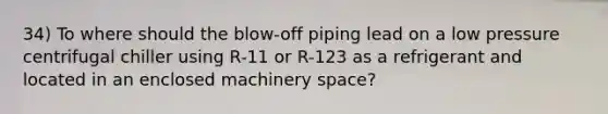 34) To where should the blow-off piping lead on a low pressure centrifugal chiller using R-11 or R-123 as a refrigerant and located in an enclosed machinery space?