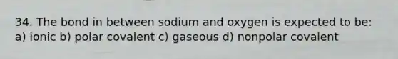 34. The bond in between sodium and oxygen is expected to be: a) ionic b) polar covalent c) gaseous d) nonpolar covalent