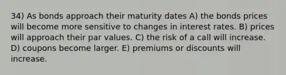 34) As bonds approach their maturity dates A) the bonds prices will become more sensitive to changes in interest rates. B) prices will approach their par values. C) the risk of a call will increase. D) coupons become larger. E) premiums or discounts will increase.