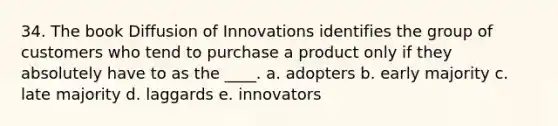 34. The book Diffusion of Innovations identifies the group of customers who tend to purchase a product only if they absolutely have to as the ____. a. adopters b. early majority c. late majority d. laggards e. innovators