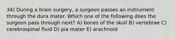 34) During a brain surgery, a surgeon passes an instrument through the dura mater. Which one of the following does the surgeon pass through next? A) bones of the skull B) vertebrae C) cerebrospinal fluid D) pia mater E) arachnoid