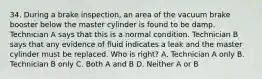 34. During a brake inspection, an area of the vacuum brake booster below the master cylinder is found to be damp. Technician A says that this is a normal condition. Technician B says that any evidence of fluid indicates a leak and the master cylinder must be replaced. Who is right? A. Technician A only B. Technician B only C. Both A and B D. Neither A or B