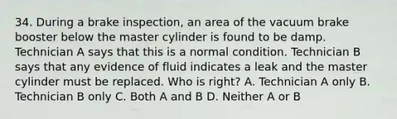 34. During a brake inspection, an area of the vacuum brake booster below the master cylinder is found to be damp. Technician A says that this is a normal condition. Technician B says that any evidence of fluid indicates a leak and the master cylinder must be replaced. Who is right? A. Technician A only B. Technician B only C. Both A and B D. Neither A or B