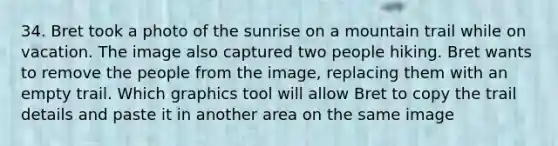 34. Bret took a photo of the sunrise on a mountain trail while on vacation. The image also captured two people hiking. Bret wants to remove the people from the image, replacing them with an empty trail. Which graphics tool will allow Bret to copy the trail details and paste it in another area on the same image