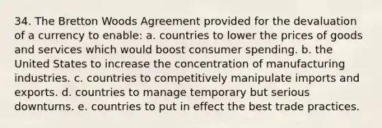 34. The Bretton Woods Agreement provided for the devaluation of a currency to enable: a. countries to lower the prices of goods and services which would boost consumer spending. b. the United States to increase the concentration of manufacturing industries. c. countries to competitively manipulate imports and exports. d. countries to manage temporary but serious downturns. e. countries to put in effect the best trade practices.