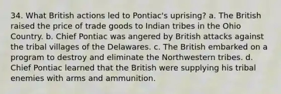 34. What British actions led to Pontiac's uprising? a. The British raised the price of trade goods to Indian tribes in the Ohio Country. b. Chief Pontiac was angered by British attacks against the tribal villages of the Delawares. c. The British embarked on a program to destroy and eliminate the Northwestern tribes. d. Chief Pontiac learned that the British were supplying his tribal enemies with arms and ammunition.