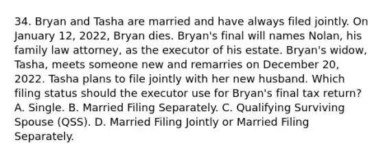 34. Bryan and Tasha are married and have always filed jointly. On January 12, 2022, Bryan dies. Bryan's final will names Nolan, his family law attorney, as the executor of his estate. Bryan's widow, Tasha, meets someone new and remarries on December 20, 2022. Tasha plans to file jointly with her new husband. Which filing status should the executor use for Bryan's final tax return? A. Single. B. Married Filing Separately. C. Qualifying Surviving Spouse (QSS). D. Married Filing Jointly or Married Filing Separately.