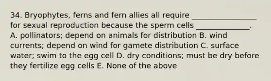 34. Bryophytes, ferns and fern allies all require _________________ for sexual reproduction because the sperm cells ______________. A. pollinators; depend on animals for distribution B. wind currents; depend on wind for gamete distribution C. surface water; swim to the egg cell D. dry conditions; must be dry before they fertilize egg cells E. None of the above