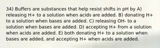 34) Buffers are substances that help resist shifts in pH by A) releasing H+ to a solution when acids are added. B) donating H+ to a solution when bases are added. C) releasing OH- to a solution when bases are added. D) accepting H+ from a solution when acids are added. E) both donating H+ to a solution when bases are added, and accepting H+ when acids are added.